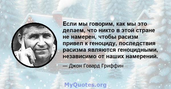 Если мы говорим, как мы это делаем, что никто в этой стране не намерен, чтобы расизм привел к геноциду, последствия расизма являются геноцидными, независимо от наших намерений.