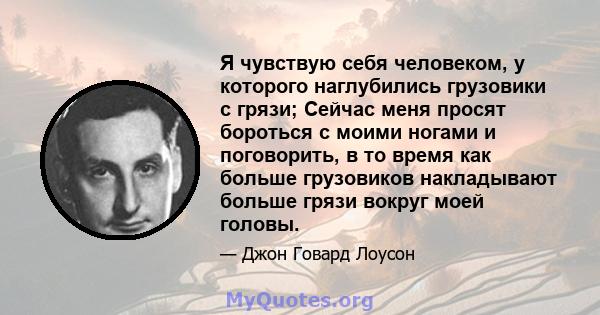 Я чувствую себя человеком, у которого наглубились грузовики с грязи; Сейчас меня просят бороться с моими ногами и поговорить, в то время как больше грузовиков накладывают больше грязи вокруг моей головы.