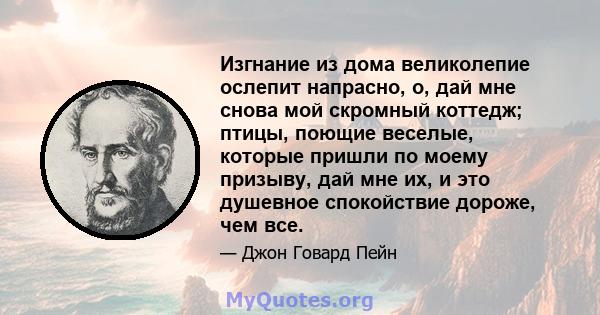 Изгнание из дома великолепие ослепит напрасно, о, дай мне снова мой скромный коттедж; птицы, поющие веселые, которые пришли по моему призыву, дай мне их, и это душевное спокойствие дороже, чем все.