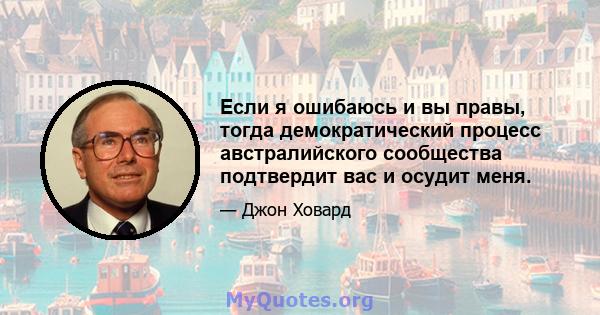 Если я ошибаюсь и вы правы, тогда демократический процесс австралийского сообщества подтвердит вас и осудит меня.