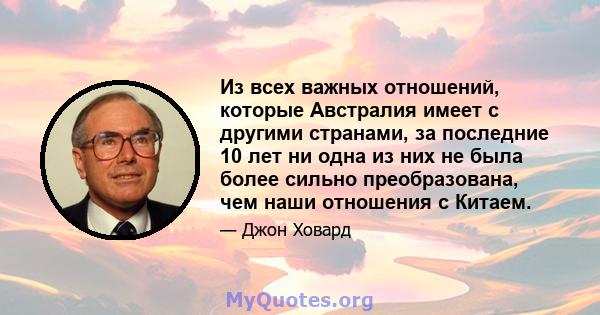 Из всех важных отношений, которые Австралия имеет с другими странами, за последние 10 лет ни одна из них не была более сильно преобразована, чем наши отношения с Китаем.