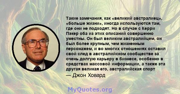 Такие замечания, как «великий австралиец», «больше жизни», иногда используются там, где они не подходят. Но в случае с Керри Пэкер оба из этих описаний совершенно уместны. Он был великим австралийцем, он был более