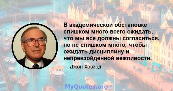 В академической обстановке слишком много всего ожидать, что мы все должны согласиться, но не слишком много, чтобы ожидать дисциплину и непревзойденной вежливости.