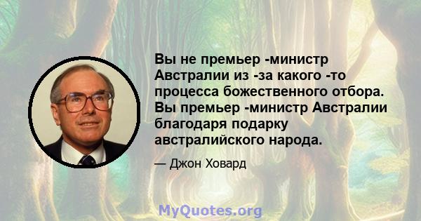 Вы не премьер -министр Австралии из -за какого -то процесса божественного отбора. Вы премьер -министр Австралии благодаря подарку австралийского народа.