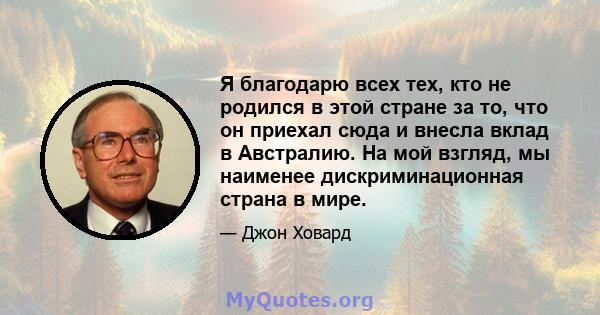 Я благодарю всех тех, кто не родился в этой стране за то, что он приехал сюда и внесла вклад в Австралию. На мой взгляд, мы наименее дискриминационная страна в мире.