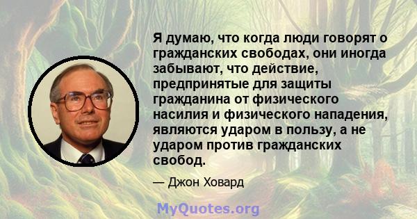 Я думаю, что когда люди говорят о гражданских свободах, они иногда забывают, что действие, предпринятые для защиты гражданина от физического насилия и физического нападения, являются ударом в пользу, а не ударом против