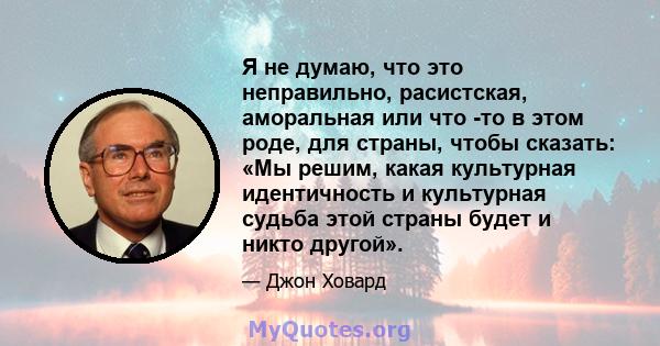 Я не думаю, что это неправильно, расистская, аморальная или что -то в этом роде, для страны, чтобы сказать: «Мы решим, какая культурная идентичность и культурная судьба этой страны будет и никто другой».