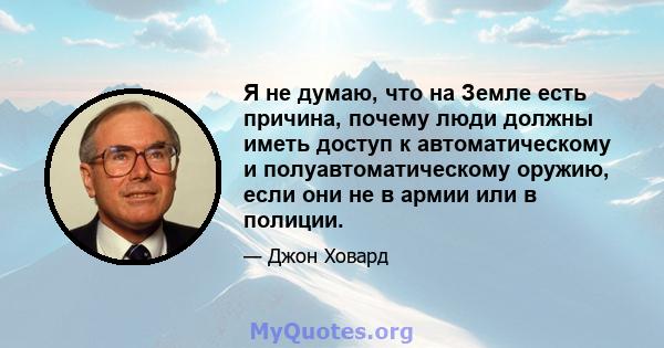 Я не думаю, что на Земле есть причина, почему люди должны иметь доступ к автоматическому и полуавтоматическому оружию, если они не в армии или в полиции.