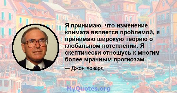 Я принимаю, что изменение климата является проблемой, я принимаю широкую теорию о глобальном потеплении. Я скептически отношусь к многим более мрачным прогнозам.