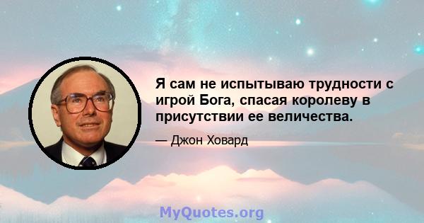 Я сам не испытываю трудности с игрой Бога, спасая королеву в присутствии ее величества.