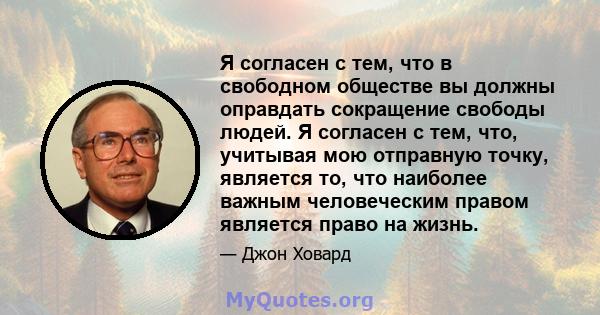 Я согласен с тем, что в свободном обществе вы должны оправдать сокращение свободы людей. Я согласен с тем, что, учитывая мою отправную точку, является то, что наиболее важным человеческим правом является право на жизнь.