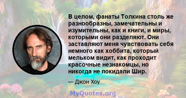 В целом, фанаты Толкина столь же разнообразны, замечательны и изумительны, как и книги, и миры, которыми они разделяют. Они заставляют меня чувствовать себя немного как хоббита, который мельком видит, как проходит