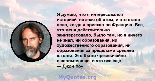 Я думаю, что я интересовался историей, не зная об этом, и это стало ясно, когда я приехал во Францию. Все, что меня действительно заинтересовало, было там, но я ничего не знал, ни образования, ни художественного