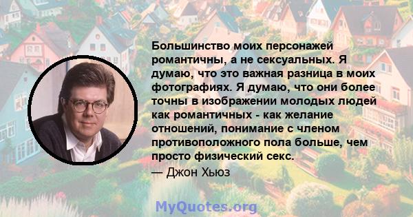 Большинство моих персонажей романтичны, а не сексуальных. Я думаю, что это важная разница в моих фотографиях. Я думаю, что они более точны в изображении молодых людей как романтичных - как желание отношений, понимание с 