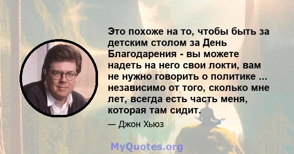 Это похоже на то, чтобы быть за детским столом за День Благодарения - вы можете надеть на него свои локти, вам не нужно говорить о политике ... независимо от того, сколько мне лет, всегда есть часть меня, которая там