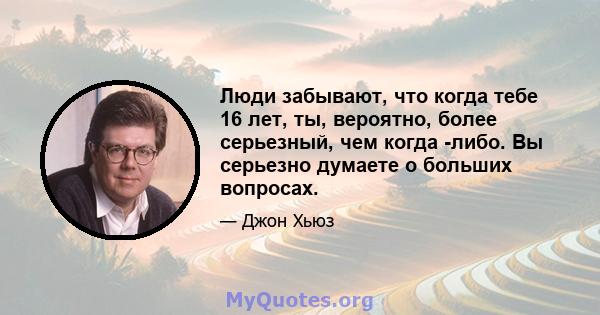 Люди забывают, что когда тебе 16 лет, ты, вероятно, более серьезный, чем когда -либо. Вы серьезно думаете о больших вопросах.