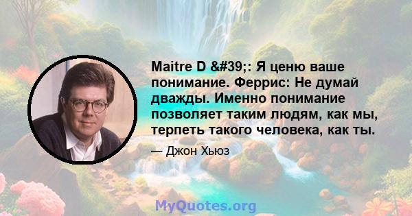 Maitre D ': Я ценю ваше понимание. Феррис: Не думай дважды. Именно понимание позволяет таким людям, как мы, терпеть такого человека, как ты.