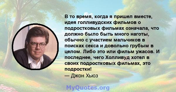 В то время, когда я пришел вместе, идея голливудских фильмов о подростковых фильмах означала, что должно было быть много наготы, обычно с участием мальчиков в поисках секса и довольно грубым в целом. Либо это или фильм