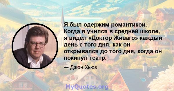 Я был одержим романтикой. Когда я учился в средней школе, я видел «Доктор Живаго» каждый день с того дня, как он открывался до того дня, когда он покинул театр.