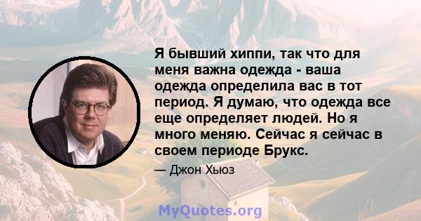 Я бывший хиппи, так что для меня важна одежда - ваша одежда определила вас в тот период. Я думаю, что одежда все еще определяет людей. Но я много меняю. Сейчас я сейчас в своем периоде Брукс.