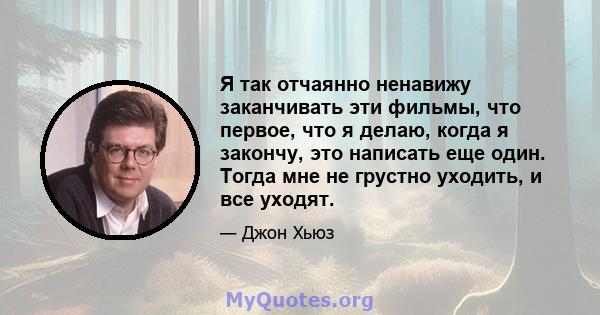 Я так отчаянно ненавижу заканчивать эти фильмы, что первое, что я делаю, когда я закончу, это написать еще один. Тогда мне не грустно уходить, и все уходят.