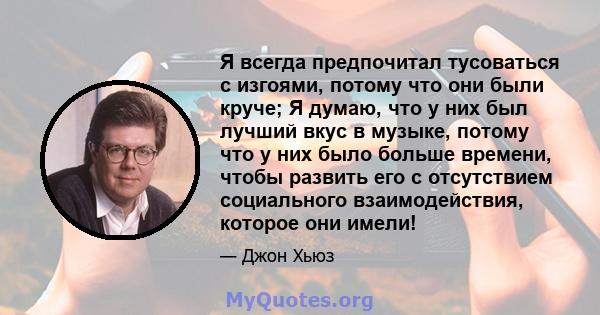 Я всегда предпочитал тусоваться с изгоями, потому что они были круче; Я думаю, что у них был лучший вкус в музыке, потому что у них было больше времени, чтобы развить его с отсутствием социального взаимодействия,