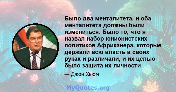 Было два менталитета, и оба менталитета должны были измениться. Было то, что я назвал набор юнионистских политиков Африканера, которые держали всю власть в своих руках и различали, и их целью было защита их личности