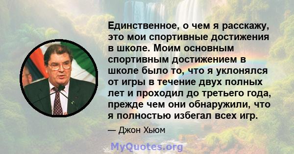 Единственное, о чем я расскажу, это мои спортивные достижения в школе. Моим основным спортивным достижением в школе было то, что я уклонялся от игры в течение двух полных лет и проходил до третьего года, прежде чем они