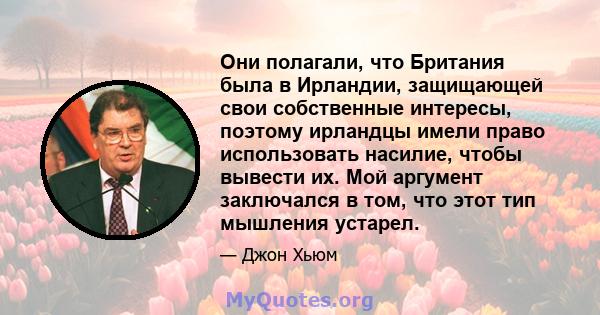 Они полагали, что Британия была в Ирландии, защищающей свои собственные интересы, поэтому ирландцы имели право использовать насилие, чтобы вывести их. Мой аргумент заключался в том, что этот тип мышления устарел.