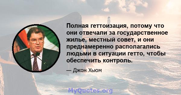 Полная геттоизация, потому что они отвечали за государственное жилье, местный совет, и они преднамеренно располагались людьми в ситуации гетто, чтобы обеспечить контроль.