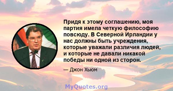 Придя к этому соглашению, моя партия имела четкую философию повсюду. В Северной Ирландии у нас должны быть учреждения, которые уважали различия людей, и которые не давали никакой победы ни одной из сторон.