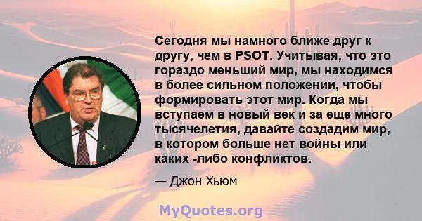 Сегодня мы намного ближе друг к другу, чем в PSOT. Учитывая, что это гораздо меньший мир, мы находимся в более сильном положении, чтобы формировать этот мир. Когда мы вступаем в новый век и за еще много тысячелетия,