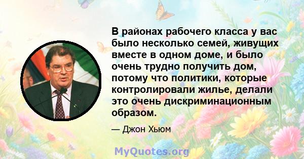 В районах рабочего класса у вас было несколько семей, живущих вместе в одном доме, и было очень трудно получить дом, потому что политики, которые контролировали жилье, делали это очень дискриминационным образом.