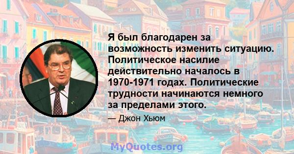 Я был благодарен за возможность изменить ситуацию. Политическое насилие действительно началось в 1970-1971 годах. Политические трудности начинаются немного за пределами этого.