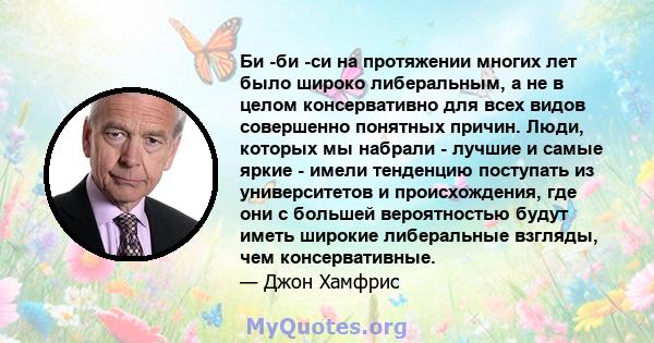 Би -би -си на протяжении многих лет было широко либеральным, а не в целом консервативно для всех видов совершенно понятных причин. Люди, которых мы набрали - лучшие и самые яркие - имели тенденцию поступать из