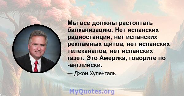 Мы все должны растоптать балканизацию. Нет испанских радиостанций, нет испанских рекламных щитов, нет испанских телеканалов, нет испанских газет. Это Америка, говорите по -английски.