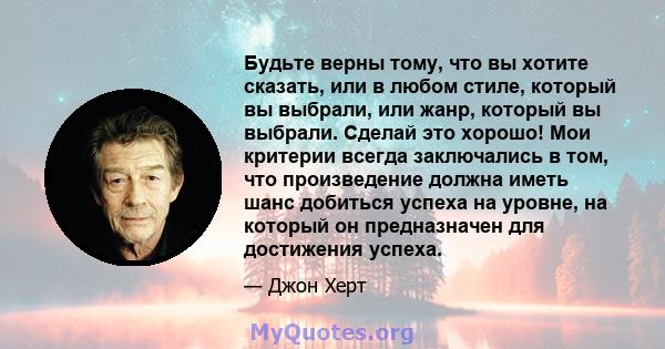 Будьте верны тому, что вы хотите сказать, или в любом стиле, который вы выбрали, или жанр, который вы выбрали. Сделай это хорошо! Мои критерии всегда заключались в том, что произведение должна иметь шанс добиться успеха 