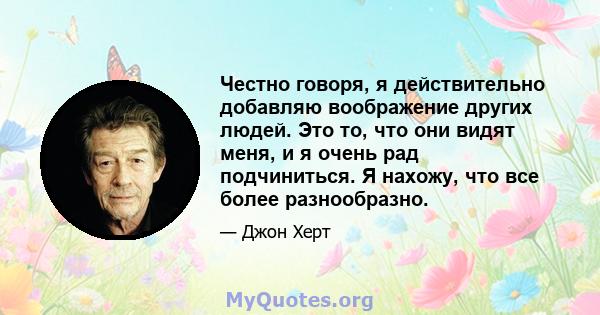 Честно говоря, я действительно добавляю воображение других людей. Это то, что они видят меня, и я очень рад подчиниться. Я нахожу, что все более разнообразно.