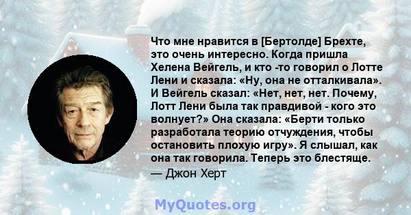 Что мне нравится в [Бертолде] Брехте, это очень интересно. Когда пришла Хелена Вейгель, и кто -то говорил о Лотте Лени и сказала: «Ну, она не отталкивала». И Вейгель сказал: «Нет, нет, нет. Почему, Лотт Лени была так