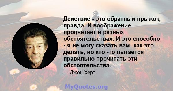 Действие - это обратный прыжок, правда. И воображение процветает в разных обстоятельствах. И это способно - я не могу сказать вам, как это делать, но кто -то пытается правильно прочитать эти обстоятельства.