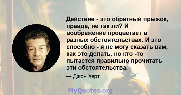 Действие - это обратный прыжок, правда, не так ли? И воображение процветает в разных обстоятельствах. И это способно - я не могу сказать вам, как это делать, но кто -то пытается правильно прочитать эти обстоятельства.