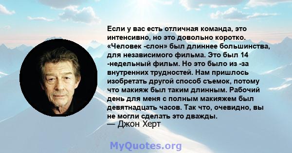 Если у вас есть отличная команда, это интенсивно, но это довольно коротко. «Человек -слон» был длиннее большинства, для независимого фильма. Это был 14 -недельный фильм. Но это было из -за внутренних трудностей. Нам