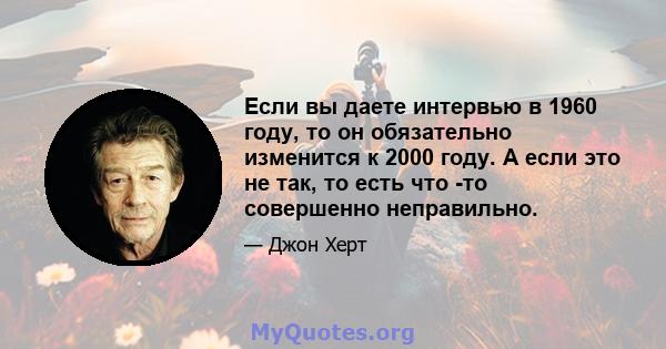 Если вы даете интервью в 1960 году, то он обязательно изменится к 2000 году. А если это не так, то есть что -то совершенно неправильно.