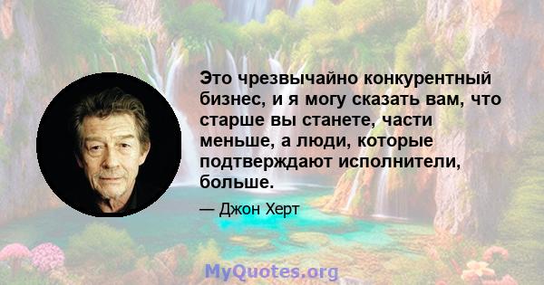 Это чрезвычайно конкурентный бизнес, и я могу сказать вам, что старше вы станете, части меньше, а люди, которые подтверждают исполнители, больше.