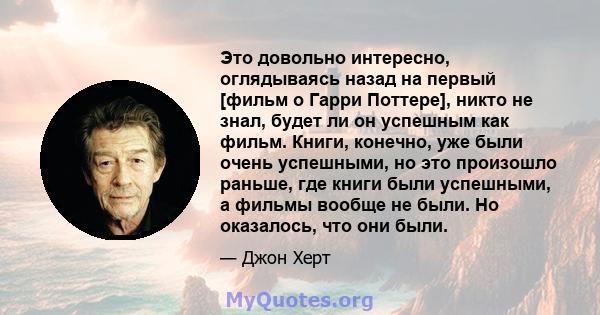 Это довольно интересно, оглядываясь назад на первый [фильм о Гарри Поттере], никто не знал, будет ли он успешным как фильм. Книги, конечно, уже были очень успешными, но это произошло раньше, где книги были успешными, а