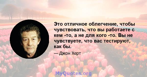 Это отличное облегчение, чтобы чувствовать, что вы работаете с кем -то, а не для кого -то. Вы не чувствуете, что вас тестируют, как бы.