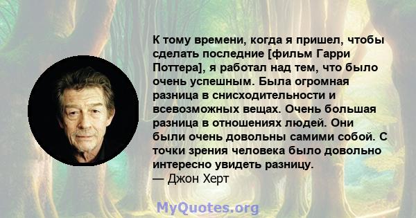 К тому времени, когда я пришел, чтобы сделать последние [фильм Гарри Поттера], я работал над тем, что было очень успешным. Была огромная разница в снисходительности и всевозможных вещах. Очень большая разница в