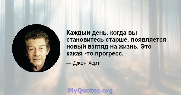 Каждый день, когда вы становитесь старше, появляется новый взгляд на жизнь. Это какая -то прогресс.