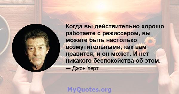 Когда вы действительно хорошо работаете с режиссером, вы можете быть настолько возмутительными, как вам нравится, и он может. И нет никакого беспокойства об этом.