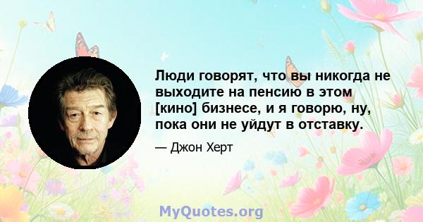 Люди говорят, что вы никогда не выходите на пенсию в этом [кино] бизнесе, и я говорю, ну, пока они не уйдут в отставку.